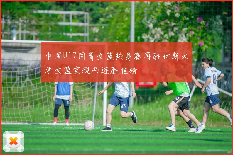 中国U17国青女篮热身赛再胜世新大学女篮实现两连胜佳绩