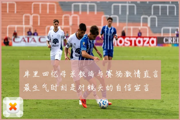 库里回忆母亲教诲与赛场激情直言最生气时刻是对镜头的自信宣言