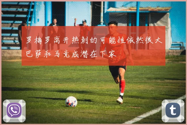 罗梅罗离开热刺的可能性依然很大巴萨和马竞成潜在下家