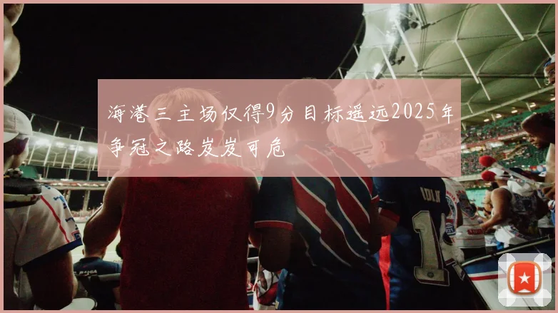 海港三主场仅得9分目标遥远2025年争冠之路岌岌可危