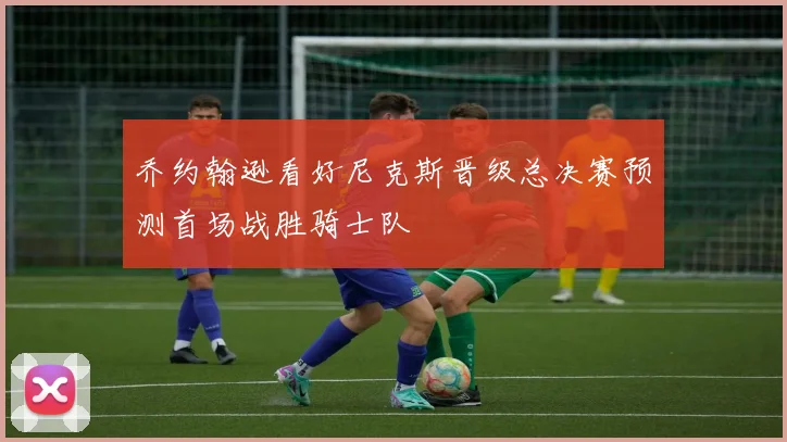 乔约翰逊看好尼克斯晋级总决赛预测首场战胜骑士队