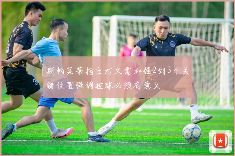 斯帕莱蒂指出尤文需加强2到3个关键位置强调控球必须有意义