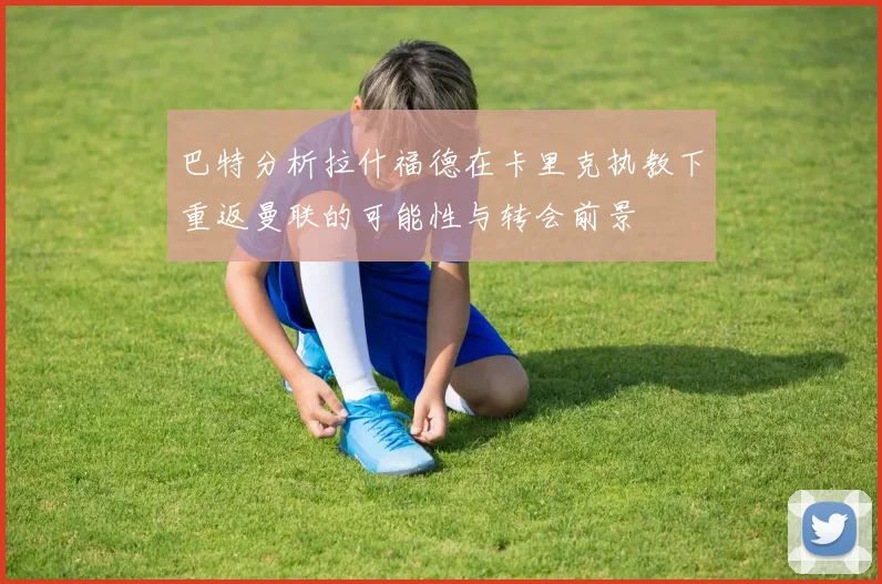 巴特分析拉什福德在卡里克执教下重返曼联的可能性与转会前景