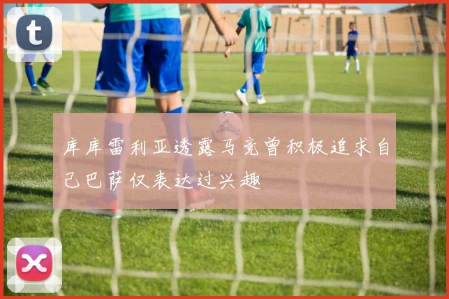库库雷利亚透露马竞曾积极追求自己巴萨仅表达过兴趣