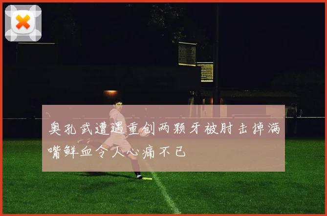 奥孔武遭遇重创两颗牙被肘击掉满嘴鲜血令人心痛不已