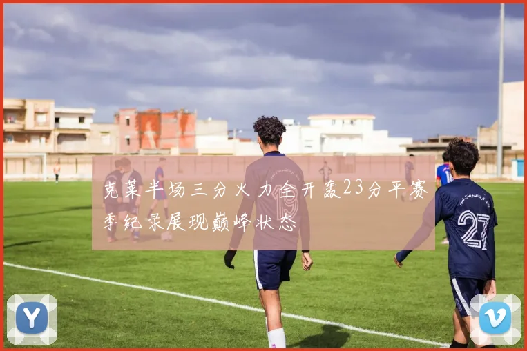 克莱半场三分火力全开轰23分平赛季纪录展现巅峰状态