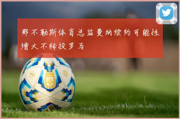 那不勒斯体育总监曼纳续约可能性增大不转投罗马
