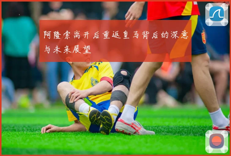 阿隆索离开后重返皇马背后的深意与未来展望
