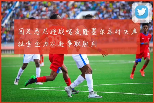 国足悉尼迎战喀麦隆墨尔本对决库拉索全力以赴争取胜利