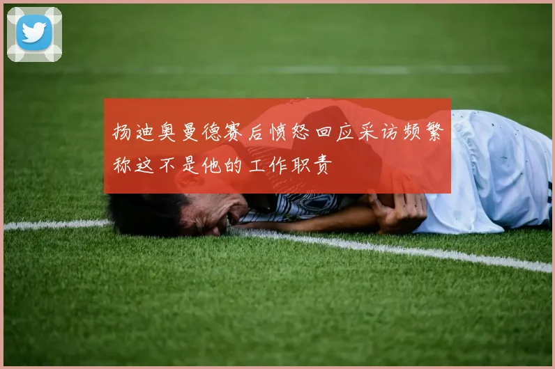 扬迪奥曼德赛后愤怒回应采访频繁称这不是他的工作职责
