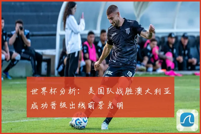 世界杯分析：美国队战胜澳大利亚成功晋级出线前景光明