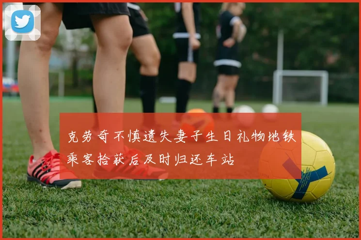 克劳奇不慎遗失妻子生日礼物地铁乘客拾获后及时归还车站