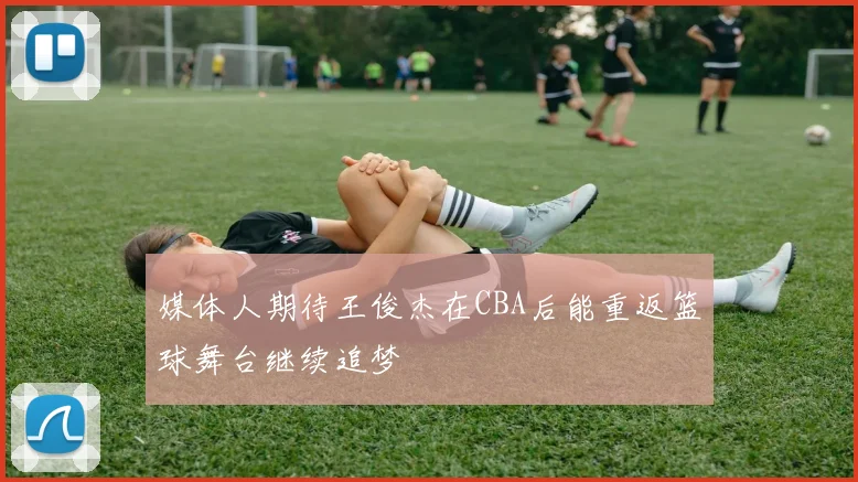媒体人期待王俊杰在CBA后能重返篮球舞台继续追梦