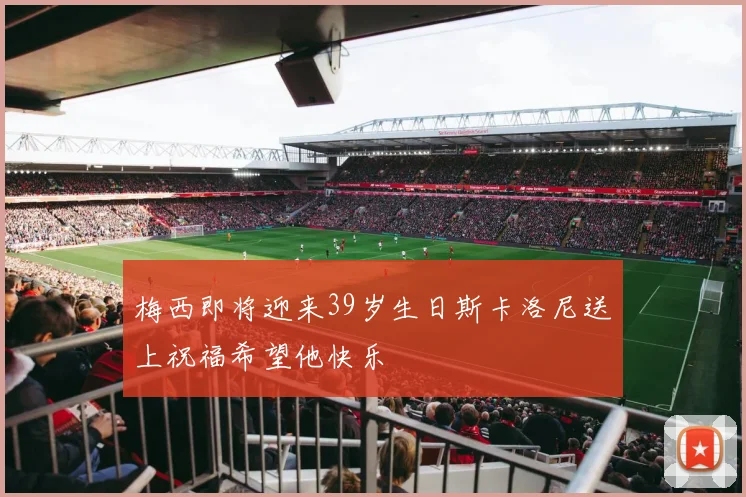 梅西即将迎来39岁生日斯卡洛尼送上祝福希望他快乐