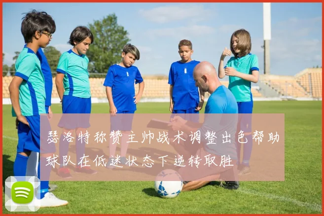 瑟洛特称赞主帅战术调整出色帮助球队在低迷状态下逆转取胜