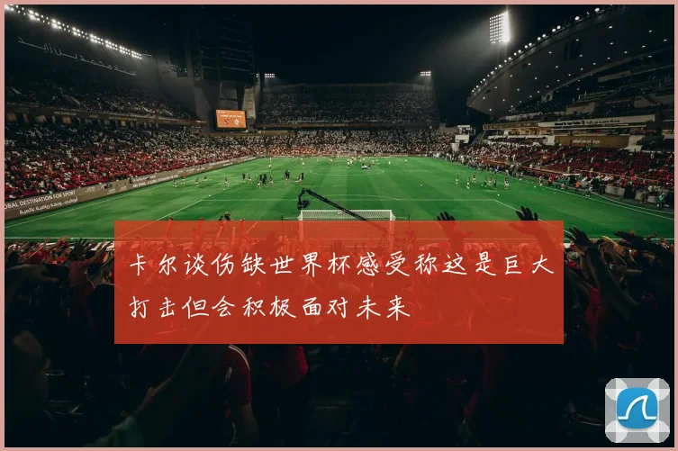 卡尔谈伤缺世界杯感受称这是巨大打击但会积极面对未来