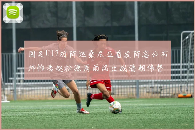 国足U17对阵坦桑尼亚首发阵容公布帅惟浩赵松源周雨诺出战潘朝伟替补