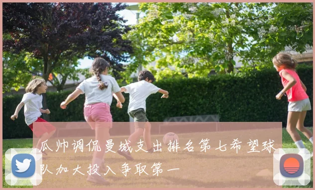 瓜帅调侃曼城支出排名第七希望球队加大投入争取第一