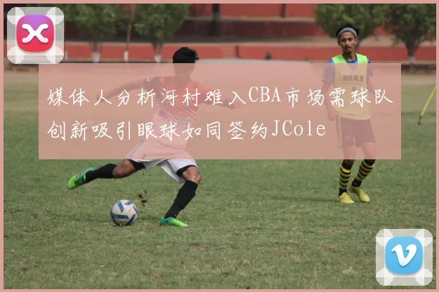 媒体人分析河村难入CBA市场需球队创新吸引眼球如同签约JCole