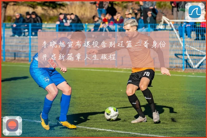 李晓旭宣布退役告别辽篮二哥身份开启新篇章人生旅程